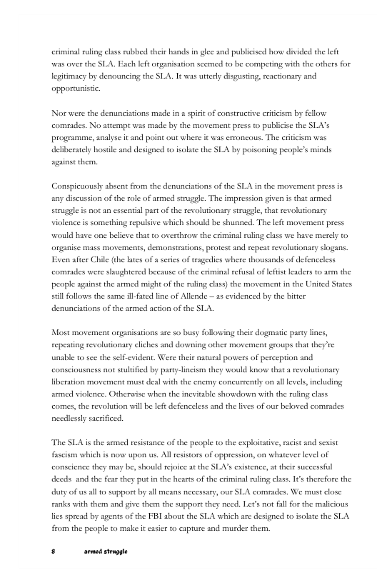 criminal uling class rubbed their hands i glee and publiised horw divided the left was over the SLA. Ech left organisation secmed to be competing with the orhers for legitimacy by denouncing the SLA. I was uterly disgusting, reacdionary and opportunisic.  Nor were the denunciations made in a sprit of construetive critcim by fellow comeades. No attempt was made by the movement press to publcise the SLA’s programme, analyse it and poiat out where it was erroncous. The criicism was deliberatel hostle and designed to solate the SLA by poisoing people’s minds sgainse them,  Conspicuously absent from the denunciations of the SLA i the movement press is any discussion of the role of armed strugele. The impression given is that armed struggle is not an essential past of the revolutionary struggle, that revolugionary violence is something repulsive which should be shunned. The lefe movement press would have one believe that o overthrow: the criminal raling class we have merely to organise mass movements, demonstrtions, protest and repeat revolutionary slogans. Even after Chile the lates of a series of tragedies where thousands of defenceless comades were slaughtered because of the criminal refusal oflefistleaders to arm the peaple against the armed might o the ruling class)the movemeat i the Usited States still follows the same ill-fated line of Allende — 25 evidenced by the bitter denunciations of the armed action of the SLA.  Most movement orgarisations are so busy following their dogmatc parey incs, repeaing revolutionary clches and downing other movement groups that they’re  nable to see the sel-cvident. Were their natursl poveers of perception and  consciousness not sulified by party-lincism they would know that a revoltionary liberation movement must deal with the enemy concurzently on all levels,including semed violence. Otherwvise when the inevitable showdown with the rling class  comes,the revolution will be lfe defenceless and the lives of our beloved comrades  ncedlessly sacrificed.  The SLA is the armed resstance of the people to the exploitative, racist nd sexist fascism which i now upon us, Al esistors of oppression, on whatever level of conscience they may be, should rejoice a the SLA’s existence,at their successfl decds and the fear they put in the heacts of the criminal ruling class, 16 thercfore the dury of usall 10 support by all means necessary, our SLA comrades. We must close canks with them and give them the support they nced. Ler’s not fllfor the malicious A  lies spread by agents of the FBI about the SLA which arc designed ta solate the S from the people to make it casir to capture and murder therm,  s srmedstapge 